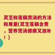 灵芝和莲藕煲汤的方法和用量(灵芝莲藕合煮，营养煲汤健康又滋补！)