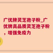 广优牌灵芝孢子粉_广优牌高品质灵芝孢子粉，增强免疫力