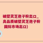 破壁灵芝孢子粉出口_高品质破壁灵芝孢子粉 国际市场出口)