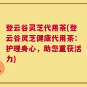 登云谷灵芝代用茶(登云谷灵芝健康代用茶：护理身心，助您重获活力)