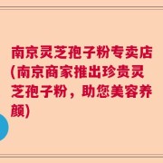 南京灵芝孢子粉专卖店(南京商家推出珍贵灵芝孢子粉，助您美容养颜)