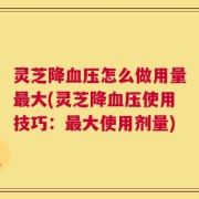 灵芝降血压怎么做用量最大(灵芝降血压使用技巧：最大使用剂量)