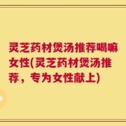 灵芝药材煲汤推荐喝嘛女性(灵芝药材煲汤推荐，专为女性献上)