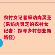 农村女记者采访肉灵芝(采访肉灵芝的农村女记者：探寻乡村创业新路径)
