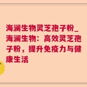 海澜生物灵芝孢子粉_海澜生物：高效灵芝孢子粉，提升免疫力与健康生活