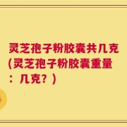 灵芝孢子粉胶囊共几克(灵芝孢子粉胶囊重量：几克？)