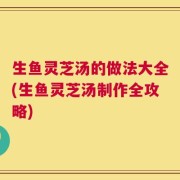 生鱼灵芝汤的做法大全(生鱼灵芝汤制作全攻略)