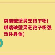 琪瑞破壁灵芝孢子粉(琪瑞破壁灵芝孢子粉强效补身体)
