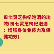 田七灵芝枸杞泡酒的功效(田七灵芝枸杞泡酒：增强身体免疫力及保健功效)