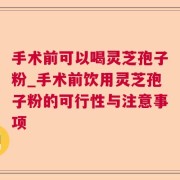 手术前可以喝灵芝孢子粉_手术前饮用灵芝孢子粉的可行性与注意事项