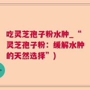 吃灵芝孢子粉水肿_“灵芝孢子粉：缓解水肿的天然选择”)