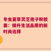 冬虫夏草灵芝孢子粉胶囊：提升生活品质的新时尚选择