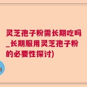 灵芝孢子粉需长期吃吗_长期服用灵芝孢子粉的必要性探讨)