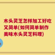 木头灵芝怎样加工好吃又简单(如何简单制作美味木头灵芝料理)