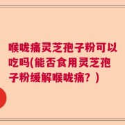 喉咙痛灵芝孢子粉可以吃吗(能否食用灵芝孢子粉缓解喉咙痛？)