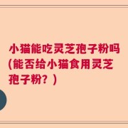 小猫能吃灵芝孢子粉吗(能否给小猫食用灵芝孢子粉？)