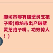 廊坊市哪有破壁灵芝孢子粉(廊坊市出产破壁灵芝孢子粉，功效惊人！)