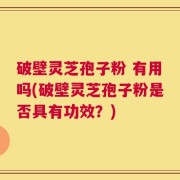破壁灵芝孢子粉 有用吗(破壁灵芝孢子粉是否具有功效？)
