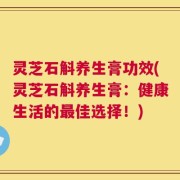灵芝石斛养生膏功效(灵芝石斛养生膏：健康生活的最佳选择！)
