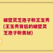 破壁灵芝孢子粉王玉秀(王玉秀背后的破壁灵芝孢子粉奥秘)