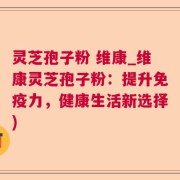 灵芝孢子粉 维康_维康灵芝孢子粉：提升免疫力，健康生活新选择)