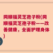 同顺福灵芝孢子粉(同顺福灵芝孢子粉——改善健康，全面护理身体)