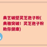 典艺破壁灵芝孢子粉(典雅突破！灵芝孢子粉助你健康)