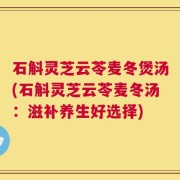 石斛灵芝云苓麦冬煲汤(石斛灵芝云苓麦冬汤：滋补养生好选择)