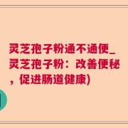 灵芝孢子粉通不通便_灵芝孢子粉:改善便秘,促进肠道健康)