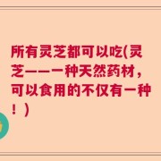 所有灵芝都可以吃(灵芝——一种天然药材，可以食用的不仅有一种！)