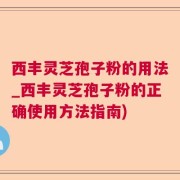 西丰灵芝孢子粉的用法_西丰灵芝孢子粉的正确使用方法指南)