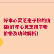 好孝心灵芝孢子粉的价格(好孝心灵芝孢子粉价格及功效解析)