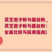 灵芝孢子粉与菌丝粉_灵芝孢子粉与菌丝粉：全面比较与应用指南)