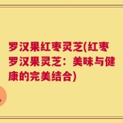 罗汉果红枣灵芝(红枣罗汉果灵芝：美味与健康的完美结合)