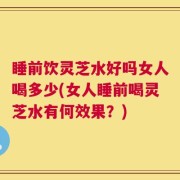 睡前饮灵芝水好吗女人喝多少(女人睡前喝灵芝水有何效果？)