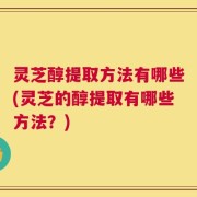 灵芝醇提取方法有哪些(灵芝的醇提取有哪些方法？)