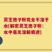灵芝孢子粉完全不溶于水(解密灵芝孢子粉：水中毫无溶解痕迹)