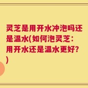 灵芝是用开水冲泡吗还是温水(如何泡灵芝：用开水还是温水更好？)