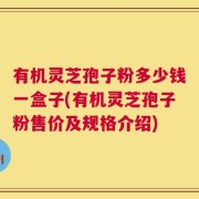 有机灵芝孢子粉多少钱一盒子(有机灵芝孢子粉售价及规格介绍)