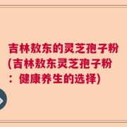 吉林敖东的灵芝孢子粉(吉林敖东灵芝孢子粉：健康养生的选择)