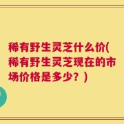 稀有野生灵芝什么价(稀有野生灵芝现在的市场价格是多少？)