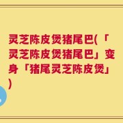 灵芝陈皮煲猪尾巴(「灵芝陈皮煲猪尾巴」变身「猪尾灵芝陈皮煲」)