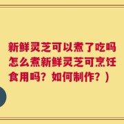 新鲜灵芝可以煮了吃吗怎么煮新鲜灵芝可烹饪食用吗？如何制作？)
