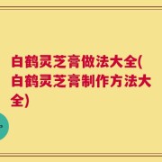 白鹤灵芝膏做法大全(白鹤灵芝膏制作方法大全)