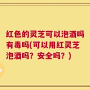 红色的灵芝可以泡酒吗有毒吗(可以用红灵芝泡酒吗？安全吗？)