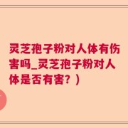灵芝孢子粉对人体有伤害吗_灵芝孢子粉对人体是否有害？)