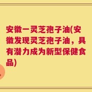 安徽一灵芝孢子油(安徽发现灵芝孢子油，具有潜力成为新型保健食品)