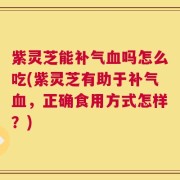 紫灵芝能补气血吗怎么吃(紫灵芝有助于补气血，正确食用方式怎样？)