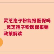 灵芝孢子粉能报医保吗_灵芝孢子粉医保报销政策解读