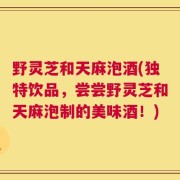 野灵芝和天麻泡酒(独特饮品，尝尝野灵芝和天麻泡制的美味酒！)